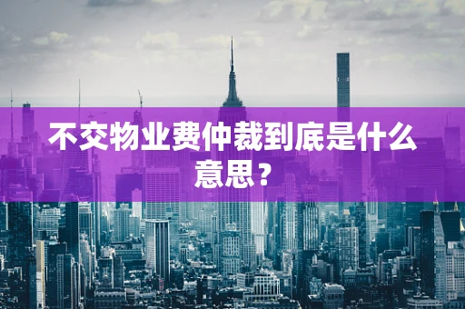 不交物业费仲裁到底是什么意思？