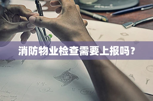 消防物业检查需要上报吗？