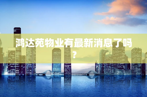 鸿达苑物业有最新消息了吗？